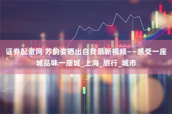证劵配资网 苏韵姿晒出自我最新视频——感受一座城品味一座城_上海_旅行_城市