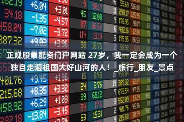 正规股票配资门户网站 27岁，我一定会成为一个独自走遍祖国大好山河的人！_旅行_朋友_景点