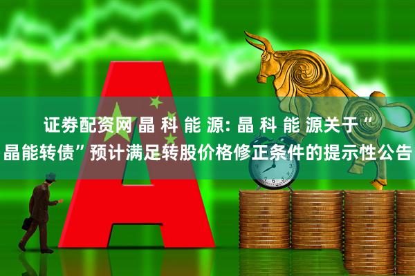 证劵配资网 晶 科 能 源: 晶 科 能 源关于“晶能转债”预计满足转股价格修正条件的提示性公告