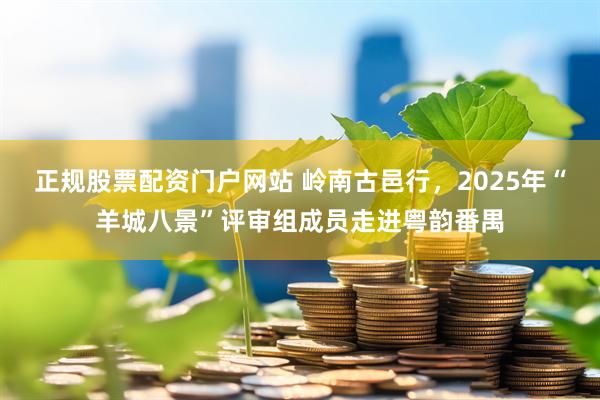 正规股票配资门户网站 岭南古邑行，2025年“羊城八景”评审组成员走进粤韵番禺