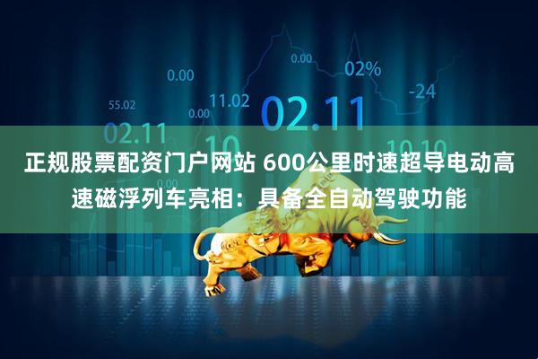 正规股票配资门户网站 600公里时速超导电动高速磁浮列车亮相：具备全自动驾驶功能