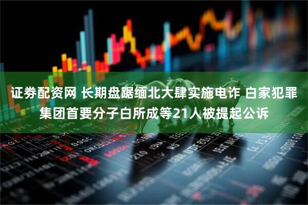 证劵配资网 长期盘踞缅北大肆实施电诈 白家犯罪集团首要分子白所成等21人被提起公诉