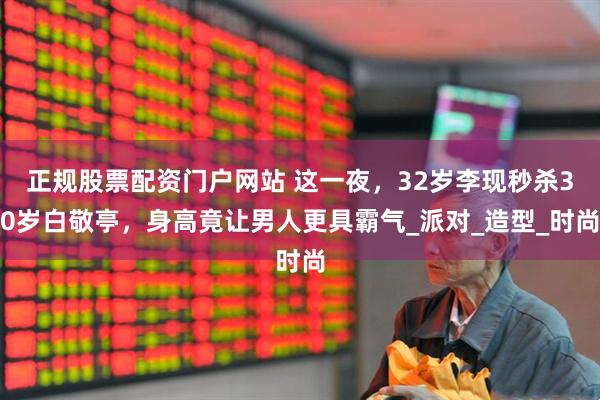正规股票配资门户网站 这一夜，32岁李现秒杀30岁白敬亭，身高竟让男人更具霸气_派对_造型_时尚