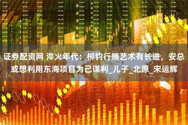 证劵配资网 淬火年代：柳钧行贿艺术有长进，安总或想利用东海项目为己谋利_儿子_北原_宋运辉