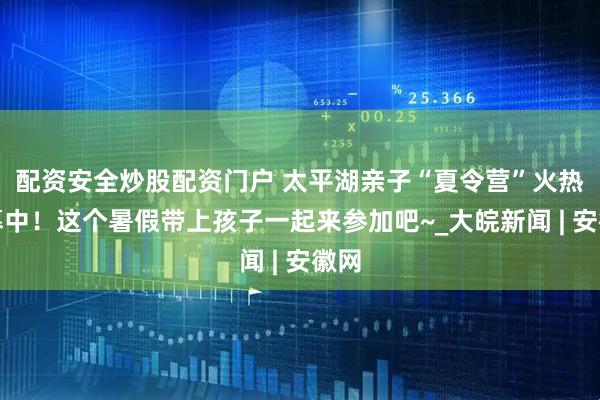 配资安全炒股配资门户 太平湖亲子“夏令营”火热招募中！这个暑假带上孩子一起来参加吧~_大皖新闻 | 安徽网