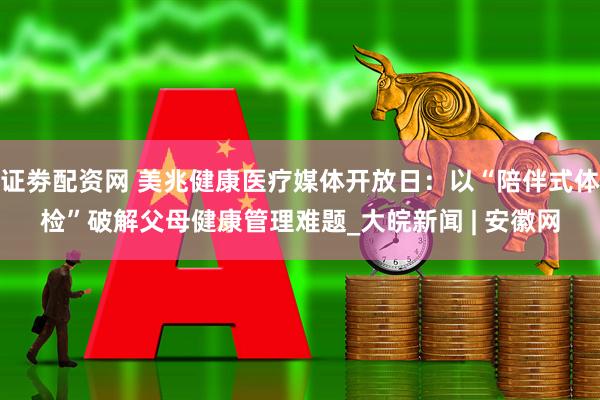 证劵配资网 美兆健康医疗媒体开放日：以“陪伴式体检”破解父母健康管理难题_大皖新闻 | 安徽网