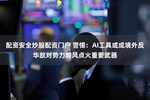 配资安全炒股配资门户 警惕：AI工具或成境外反华敌对势力煽风点火重要武器