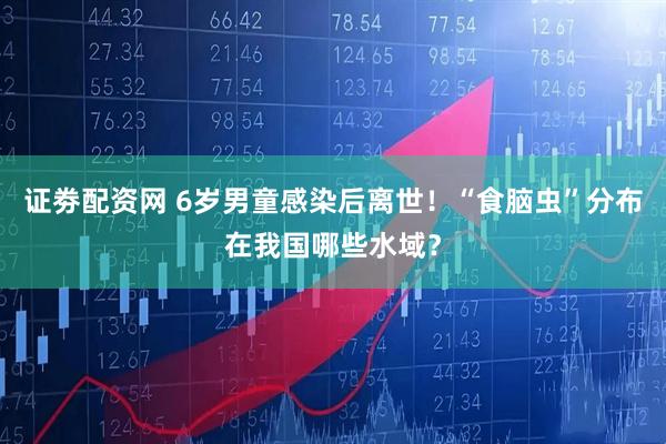 证劵配资网 6岁男童感染后离世！“食脑虫”分布在我国哪些水域？