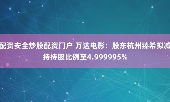 配资安全炒股配资门户 万达电影：股东杭州臻希拟减持持股比例至4.999995%