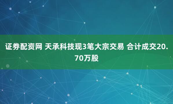 证劵配资网 天承科技现3笔大宗交易 合计成交20.70万股
