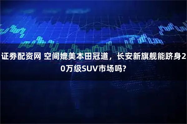 证劵配资网 空间媲美本田冠道，长安新旗舰能跻身20万级SUV市场吗?