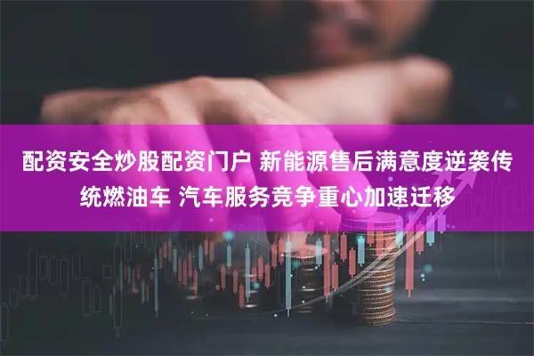 配资安全炒股配资门户 新能源售后满意度逆袭传统燃油车 汽车服务竞争重心加速迁移