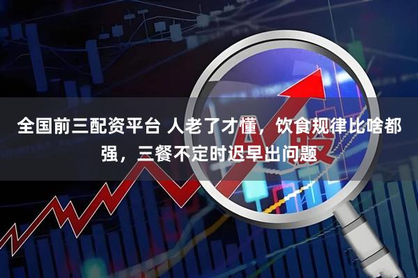 全国前三配资平台 人老了才懂，饮食规律比啥都强，三餐不定时迟早出问题