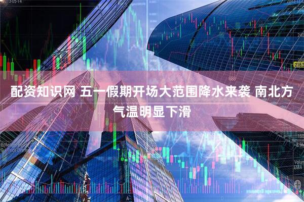 配资知识网 五一假期开场大范围降水来袭 南北方气温明显下滑