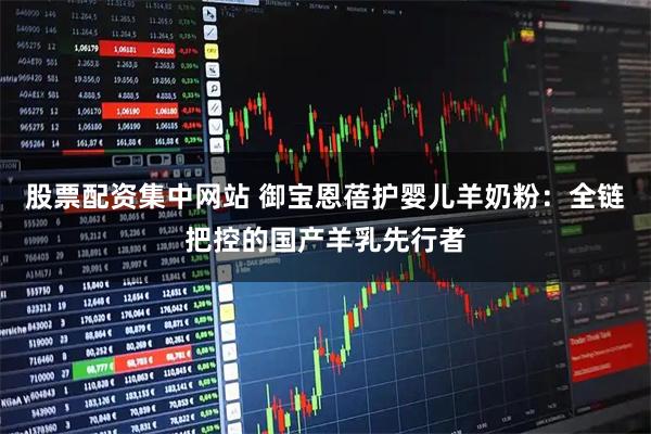 股票配资集中网站 御宝恩蓓护婴儿羊奶粉：全链把控的国产羊乳先行者