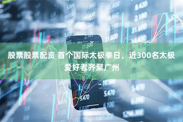 股票股票配资 首个国际太极拳日，近300名太极爱好者齐聚广州