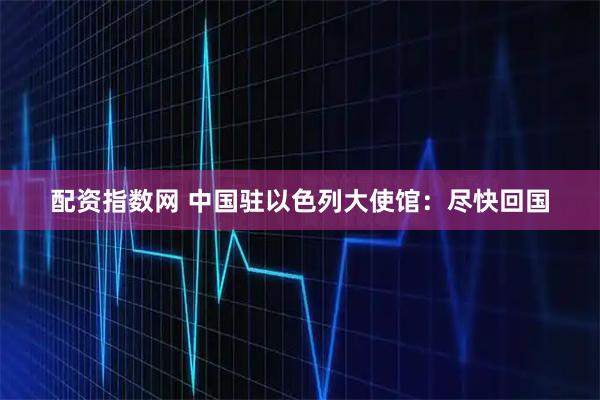 配资指数网 中国驻以色列大使馆：尽快回国