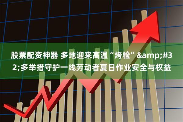 股票配资神器 多地迎来高温“烤验” 多举措守护一线劳动者夏日作业安全与权益