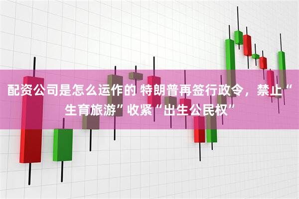 配资公司是怎么运作的 特朗普再签行政令，禁止“生育旅游”收紧“出生公民权”