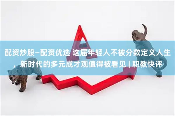 配资炒股—配资优选 这届年轻人不被分数定义人生，新时代的多元成才观值得被看见 | 职教快评