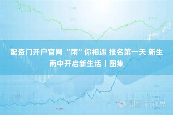 配资门开户官网 “雨”你相遇 报名第一天 新生雨中开启新生活丨图集