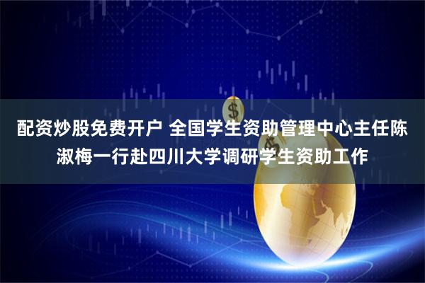 配资炒股免费开户 全国学生资助管理中心主任陈淑梅一行赴四川大学调研学生资助工作